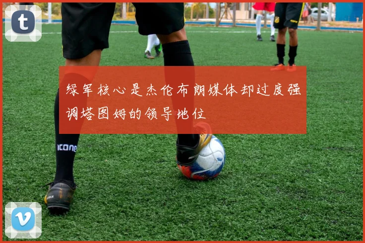 绿军核心是杰伦布朗媒体却过度强调塔图姆的领导地位
