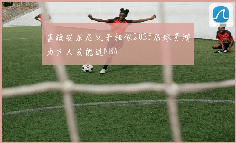 基扬安东尼父子相似2025届球员潜力巨大或能进NBA