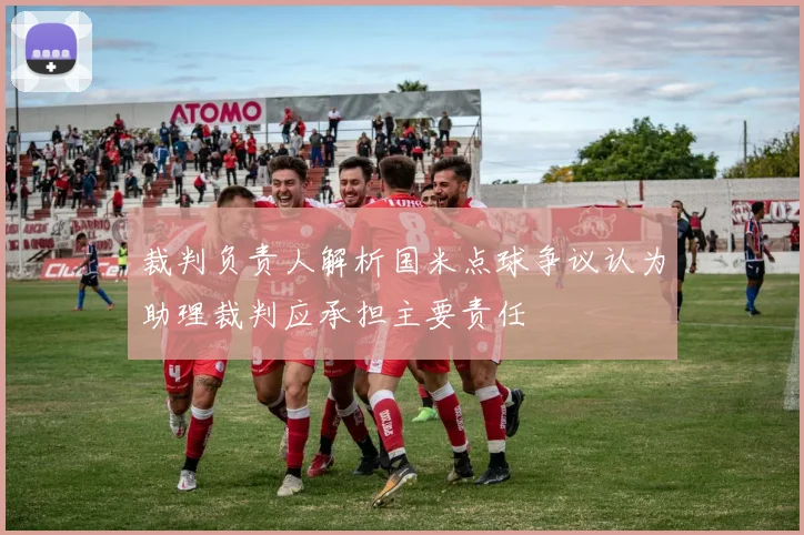 裁判负责人解析国米点球争议认为助理裁判应承担主要责任