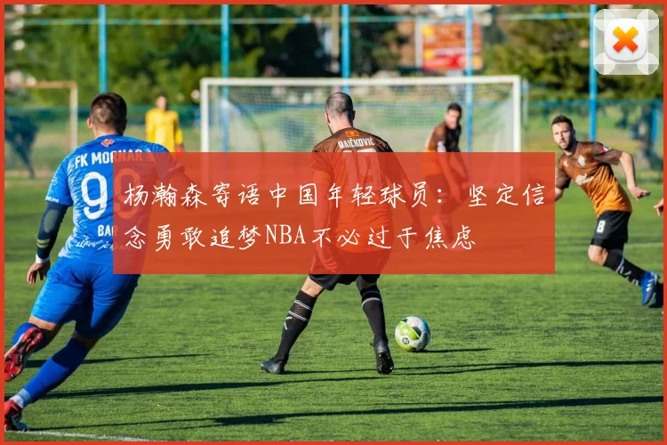 杨瀚森寄语中国年轻球员：坚定信念勇敢追梦NBA不必过于焦虑