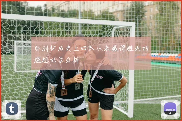 非洲杯历史上四队从未赢得胜利的尴尬记录分析