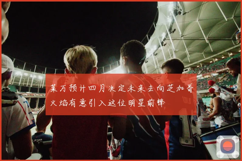 莱万预计四月决定未来去向芝加哥火焰有意引入这位明星前锋