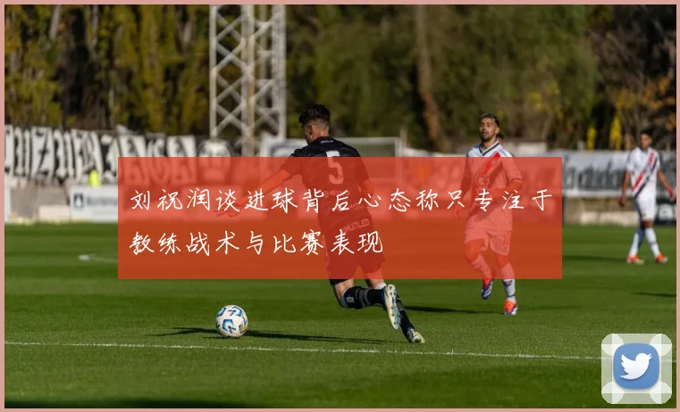刘祝润谈进球背后心态称只专注于教练战术与比赛表现