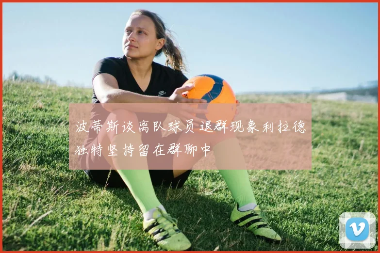 波蒂斯谈离队球员退群现象利拉德独特坚持留在群聊中