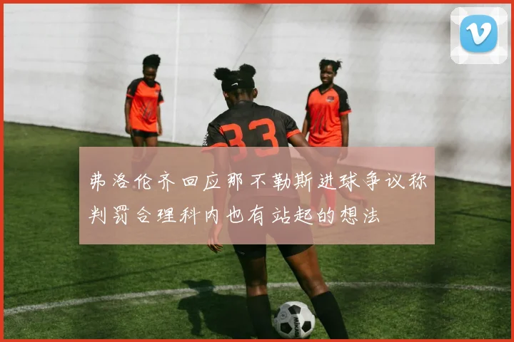 弗洛伦齐回应那不勒斯进球争议称判罚合理科内也有站起的想法