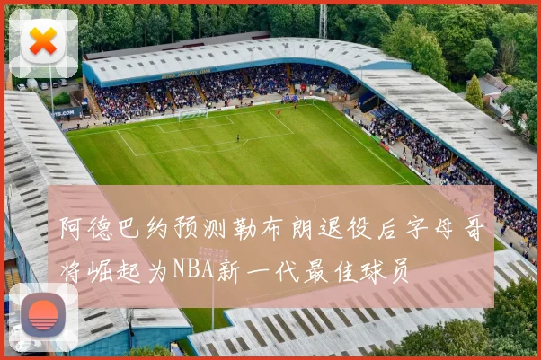 阿德巴约预测勒布朗退役后字母哥将崛起为NBA新一代最佳球员