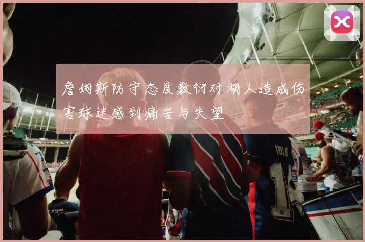 詹姆斯防守态度敷衍对湖人造成伤害球迷感到痛苦与失望