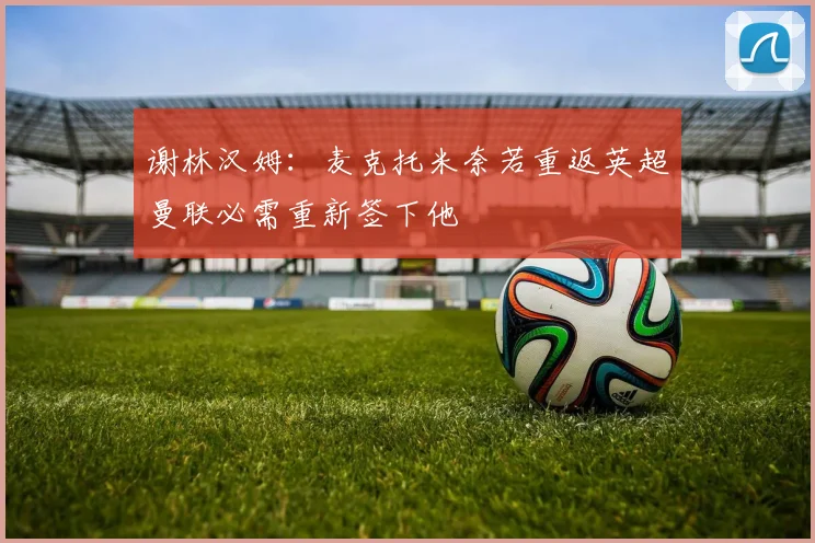 谢林汉姆：麦克托米奈若重返英超曼联必需重新签下他