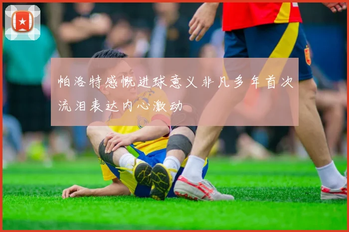帕洛特感慨进球意义非凡多年首次流泪表达内心激动
