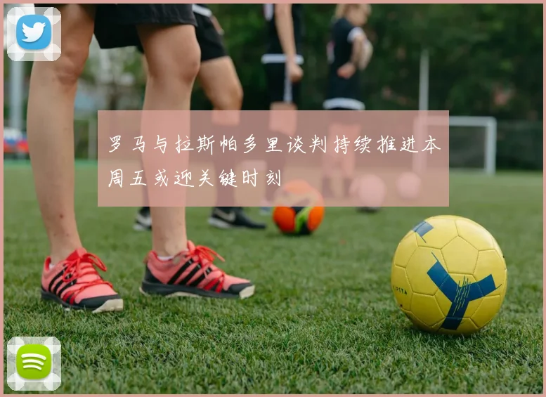 罗马与拉斯帕多里谈判持续推进本周五或迎关键时刻