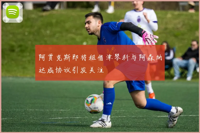 阿贾克斯即将租借津琴科与阿森纳达成协议引发关注