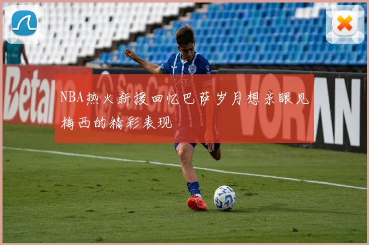 NBA热火新援回忆巴萨岁月想亲眼见梅西的精彩表现