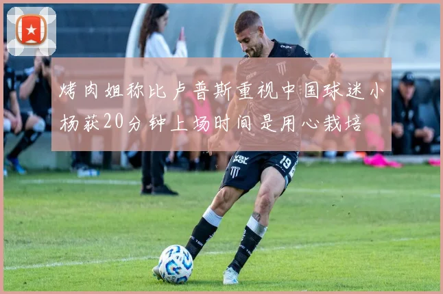 烤肉姐称比卢普斯重视中国球迷小杨获20分钟上场时间是用心栽培