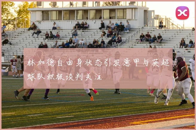 林加德自由身状态引发意甲与英超球队积极谈判关注