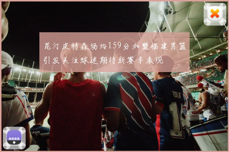 昆汀皮特森场均159分加盟福建男篮引发关注球迷期待新赛季表现