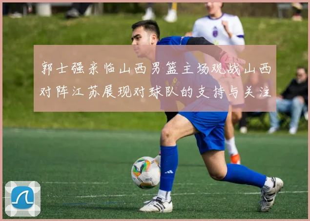 郭士强亲临山西男篮主场观战山西对阵江苏展现对球队的支持与关注