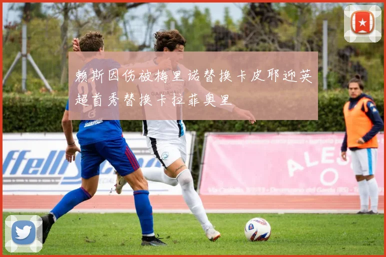 赖斯因伤被梅里诺替换卡皮耶迎英超首秀替换卡拉菲奥里