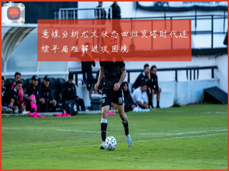 意媒分析尤文状态回归莫塔时代连续平局难解进攻困境
