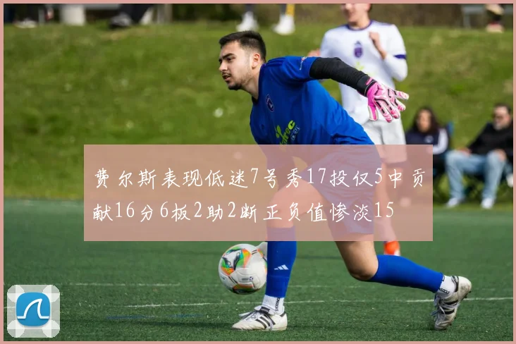 费尔斯表现低迷7号秀17投仅5中贡献16分6板2助2断正负值惨淡15