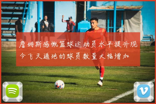 詹姆斯感慨篮球运动员水平提升现今飞天遁地的球员数量大幅增加