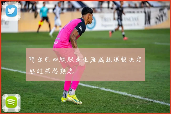 阿尔巴回顾职业生涯成就退役决定经过深思熟虑