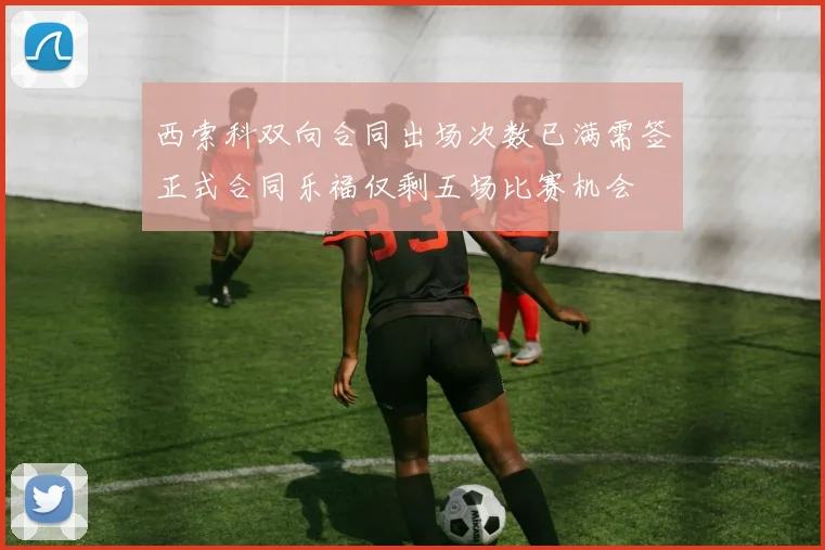 西索科双向合同出场次数已满需签正式合同乐福仅剩五场比赛机会