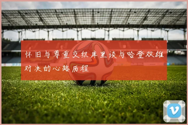 怀旧与尊重交织库里谈与哈登双雄对决的心路历程