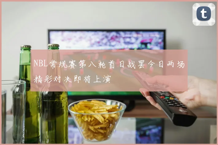 NBL常规赛第八轮首日战罢今日两场精彩对决即将上演