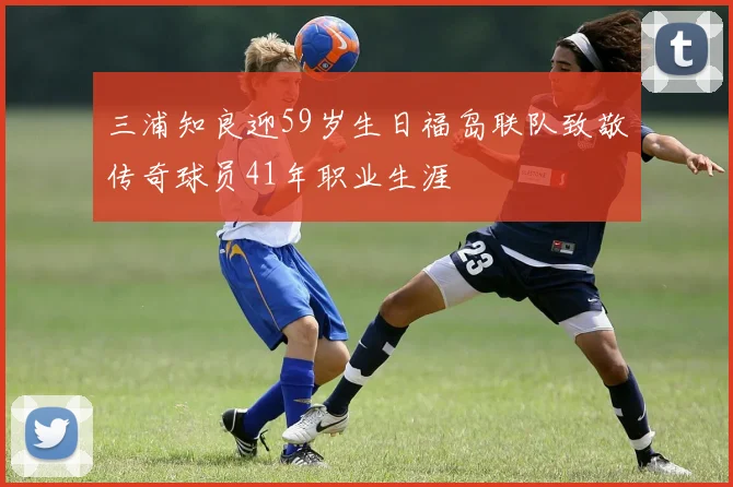 三浦知良迎59岁生日福岛联队致敬传奇球员41年职业生涯