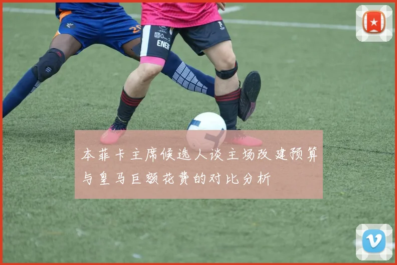 本菲卡主席候选人谈主场改建预算与皇马巨额花费的对比分析